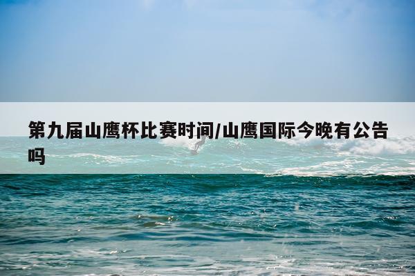 第九届山鹰杯比赛时间/山鹰国际今晚有公告吗