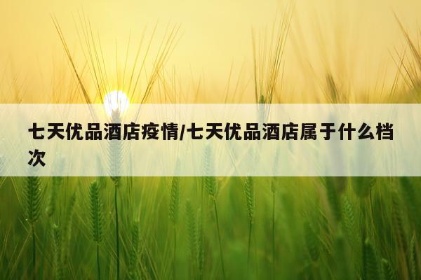 七天优品酒店疫情/七天优品酒店属于什么档次