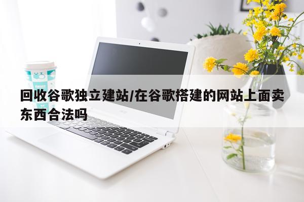 回收谷歌独立建站/在谷歌搭建的网站上面卖东西合法吗