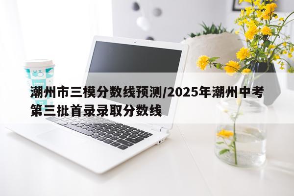 潮州市三模分数线预测/2025年潮州中考第三批首录录取分数线