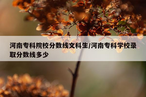 河南专科院校分数线文科生/河南专科学校录取分数线多少