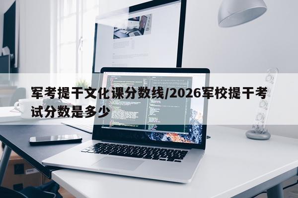 军考提干文化课分数线/2026军校提干考试分数是多少