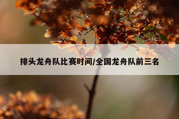 排头龙舟队比赛时间/全国龙舟队前三名