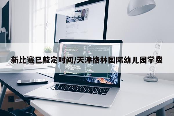 新比赛已敲定时间/天津格林国际幼儿园学费