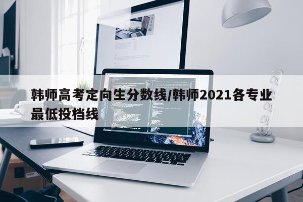 韩师高考定向生分数线/韩师2021各专业最低投档线