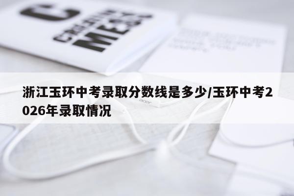 浙江玉环中考录取分数线是多少/玉环中考2026年录取情况