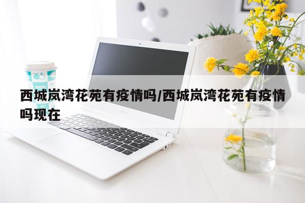 西城岚湾花苑有疫情吗/西城岚湾花苑有疫情吗现在