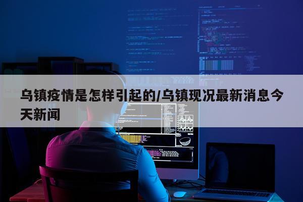 乌镇疫情是怎样引起的/乌镇现况最新消息今天新闻