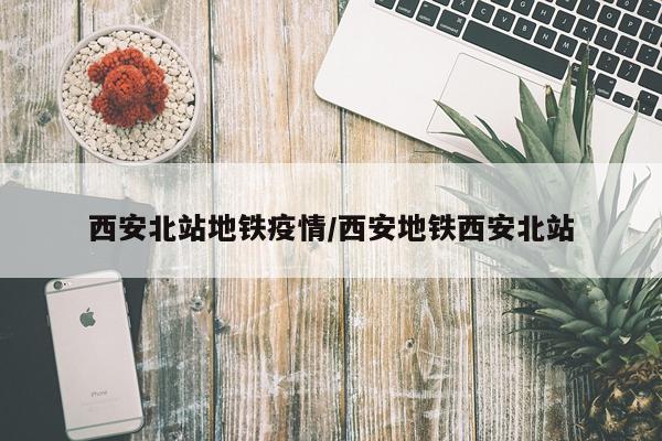 西安北站地铁疫情/西安地铁西安北站