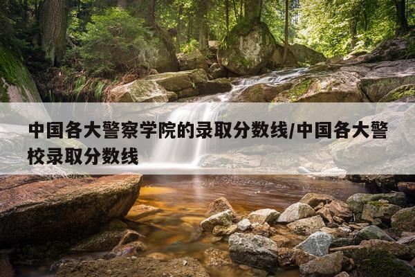 中国各大警察学院的录取分数线/中国各大警校录取分数线