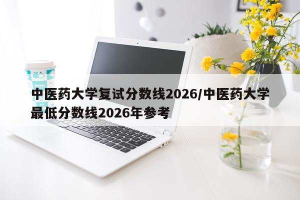 中医药大学复试分数线2026/中医药大学最低分数线2026年参考