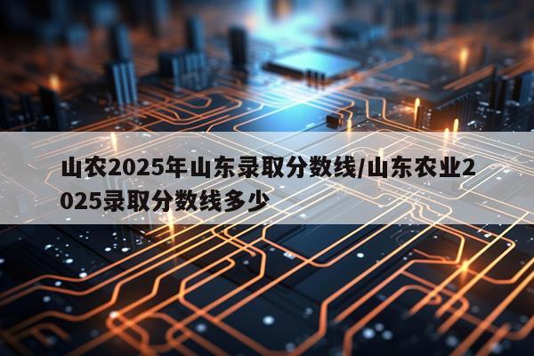 山农2025年山东录取分数线/山东农业2025录取分数线多少