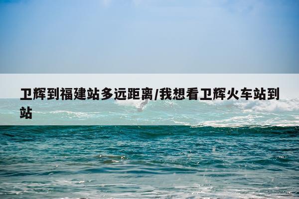 卫辉到福建站多远距离/我想看卫辉火车站到站