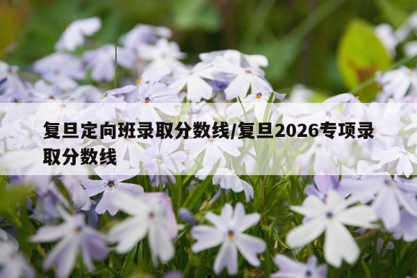 复旦定向班录取分数线/复旦2026专项录取分数线