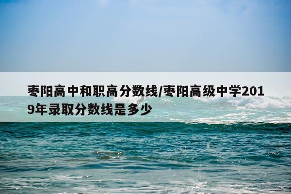 枣阳高中和职高分数线/枣阳高级中学2019年录取分数线是多少