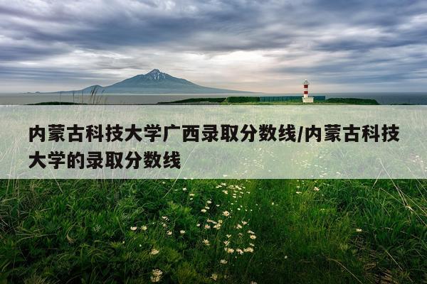 内蒙古科技大学广西录取分数线/内蒙古科技大学的录取分数线