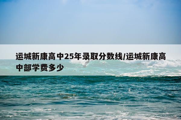 运城新康高中25年录取分数线/运城新康高中部学费多少