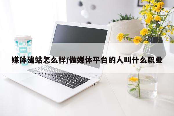 媒体建站怎么样/做媒体平台的人叫什么职业