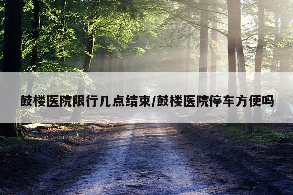 鼓楼医院限行几点结束/鼓楼医院停车方便吗