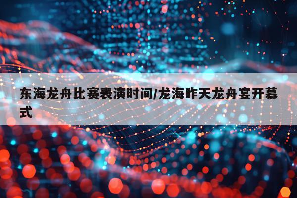东海龙舟比赛表演时间/龙海昨天龙舟宴开幕式
