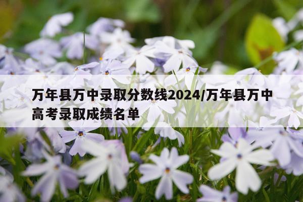 万年县万中录取分数线2024/万年县万中高考录取成绩名单
