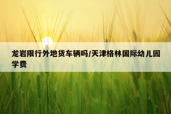龙岩限行外地货车辆吗/天津格林国际幼儿园学费