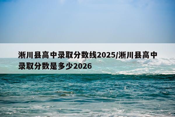 淅川县高中录取分数线2025/淅川县高中录取分数是多少2026