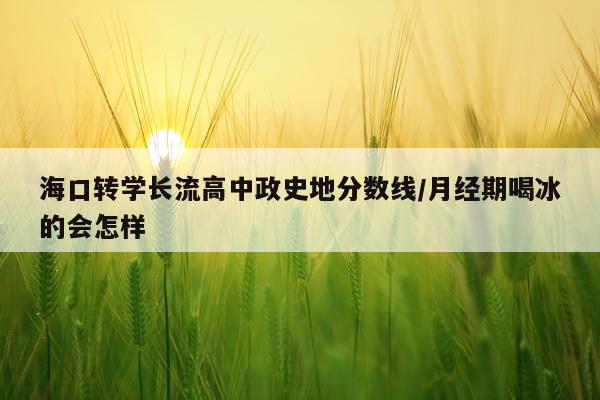 海口转学长流高中政史地分数线/月经期喝冰的会怎样
