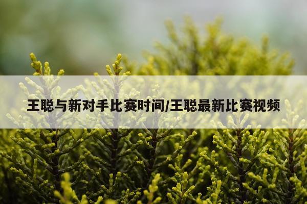 王聪与新对手比赛时间/王聪最新比赛视频