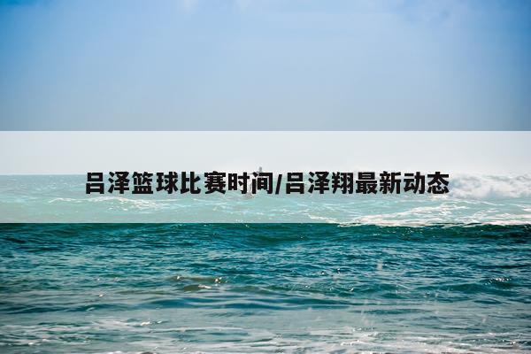 吕泽篮球比赛时间/吕泽翔最新动态