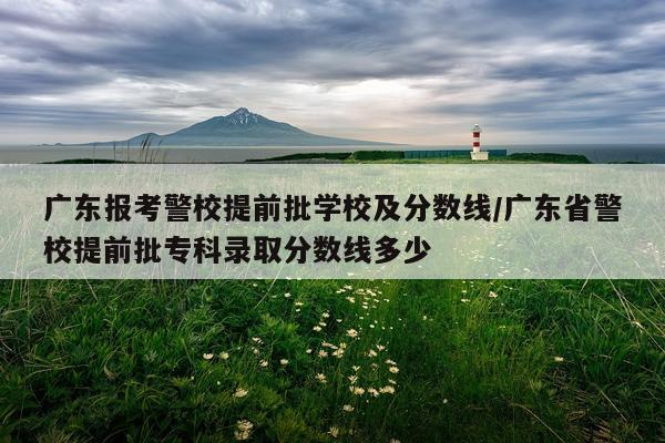 广东报考警校提前批学校及分数线/广东省警校提前批专科录取分数线多少