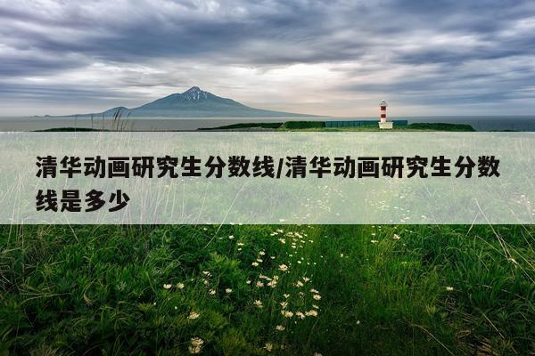 清华动画研究生分数线/清华动画研究生分数线是多少