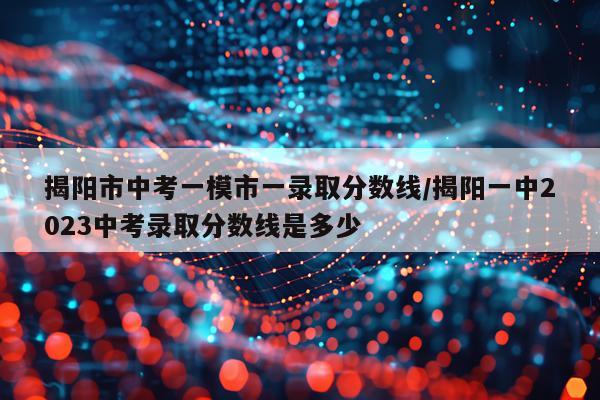 揭阳市中考一模市一录取分数线/揭阳一中2023中考录取分数线是多少