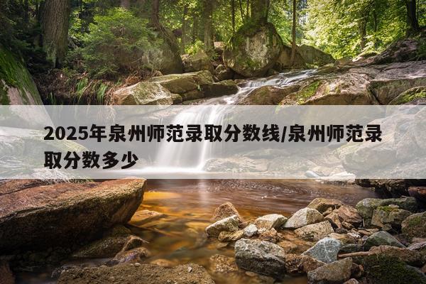 2025年泉州师范录取分数线/泉州师范录取分数多少