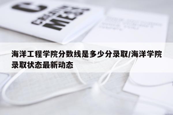 海洋工程学院分数线是多少分录取/海洋学院录取状态最新动态