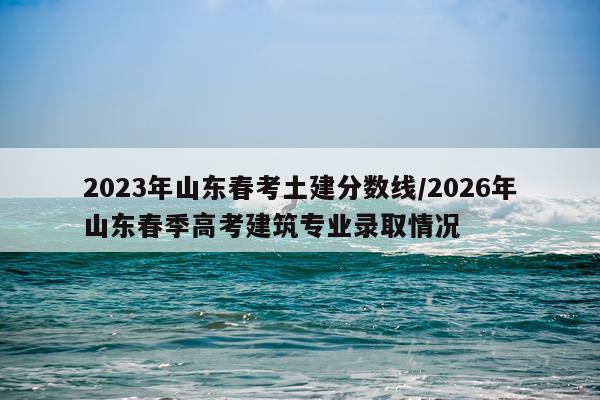 2023年山东春考土建分数线/2026年山东春季高考建筑专业录取情况