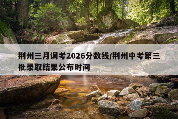 荆州三月调考2026分数线/荆州中考第三批录取结果公布时间