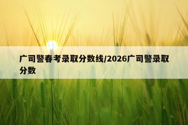 广司警春考录取分数线/2026广司警录取分数