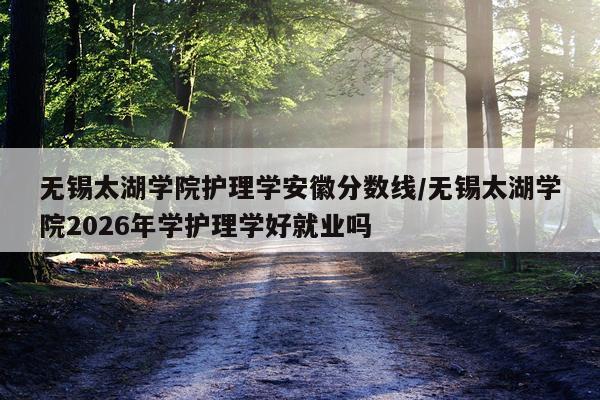 无锡太湖学院护理学安徽分数线/无锡太湖学院2026年学护理学好就业吗