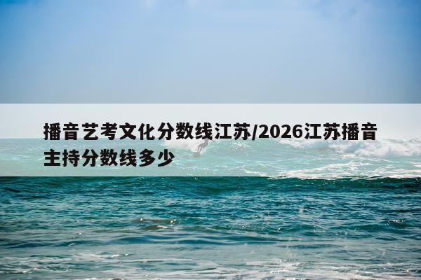 播音艺考文化分数线江苏/2026江苏播音主持分数线多少