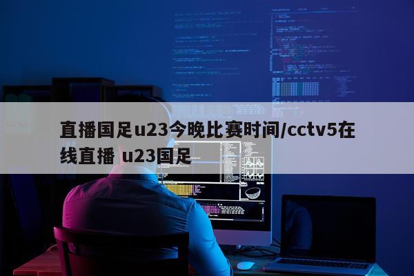 直播国足u23今晚比赛时间/cctv5在线直播 u23国足