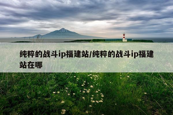 纯粹的战斗ip福建站/纯粹的战斗ip福建站在哪