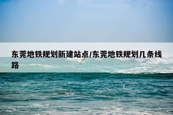东莞地铁规划新建站点/东莞地铁规划几条线路