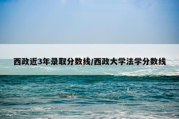 西政近3年录取分数线/西政大学法学分数线
