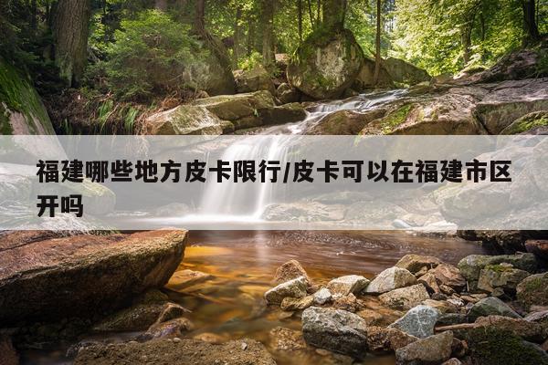 福建哪些地方皮卡限行/皮卡可以在福建市区开吗