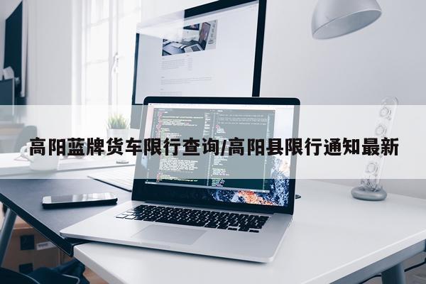 高阳蓝牌货车限行查询/高阳县限行通知最新