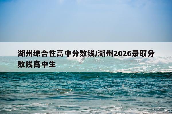 湖州综合性高中分数线/湖州2026录取分数线高中生