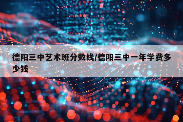 德阳三中艺术班分数线/德阳三中一年学费多少钱