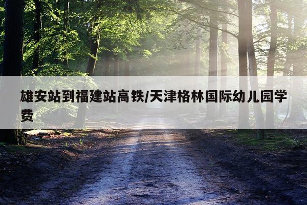 雄安站到福建站高铁/天津格林国际幼儿园学费