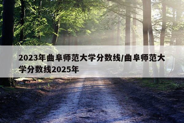 2023年曲阜师范大学分数线/曲阜师范大学分数线2025年